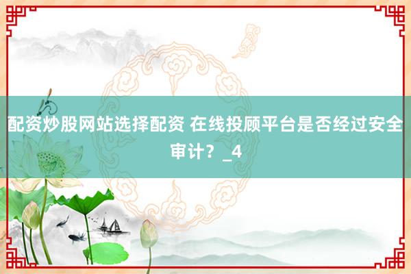 配资炒股网站选择配资 在线投顾平台是否经过安全审计？_4
