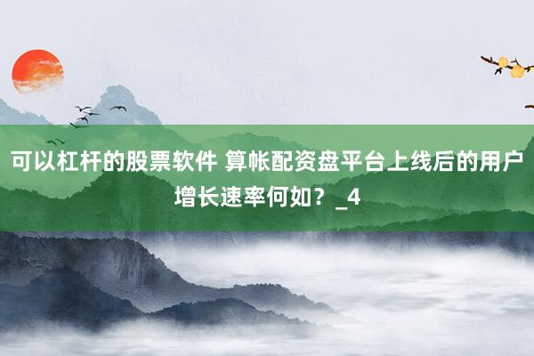 可以杠杆的股票软件 算帐配资盘平台上线后的用户增长速率何如？_4