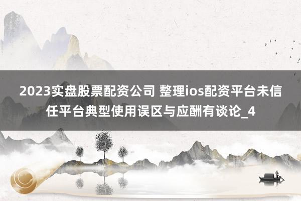 2023实盘股票配资公司 整理ios配资平台未信任平台典型使用误区与应酬有谈论_4