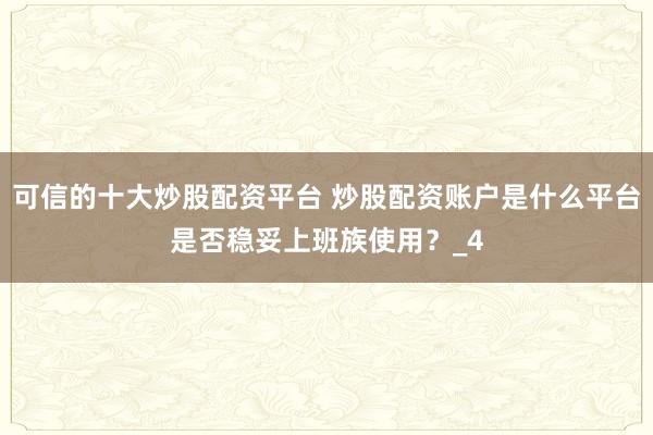 可信的十大炒股配资平台 炒股配资账户是什么平台是否稳妥上班族使用？_4