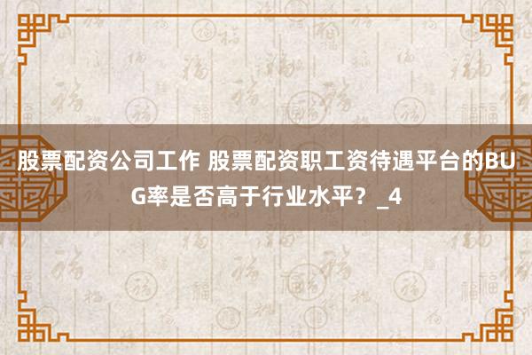 股票配资公司工作 股票配资职工资待遇平台的BUG率是否高于行业水平？_4