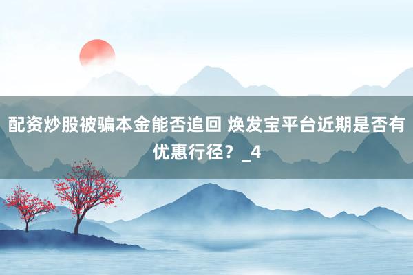 配资炒股被骗本金能否追回 焕发宝平台近期是否有优惠行径？_4