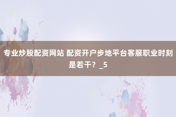 专业炒股配资网站 配资开户步地平台客服职业时刻是若干？_5