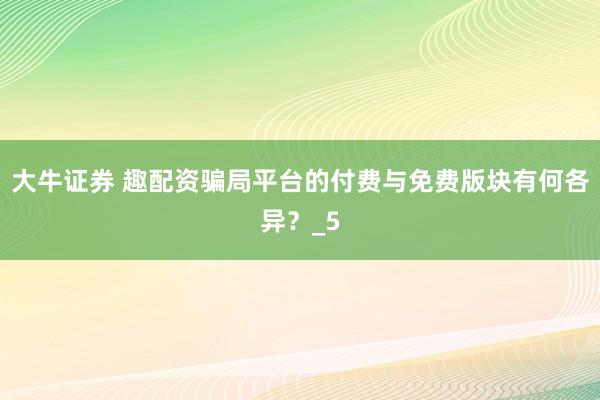 大牛证券 趣配资骗局平台的付费与免费版块有何各异？_5