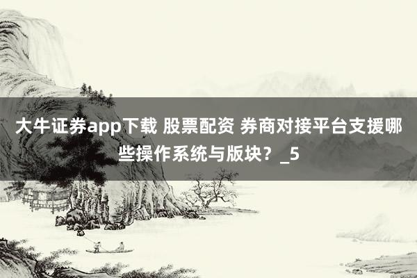 大牛证券app下载 股票配资 券商对接平台支援哪些操作系统与版块？_5