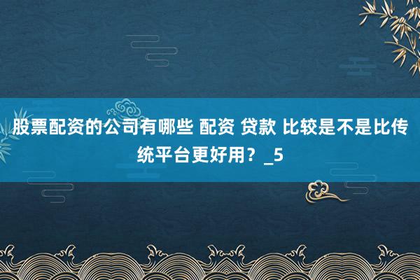 股票配资的公司有哪些 配资 贷款 比较是不是比传统平台更好用？_5