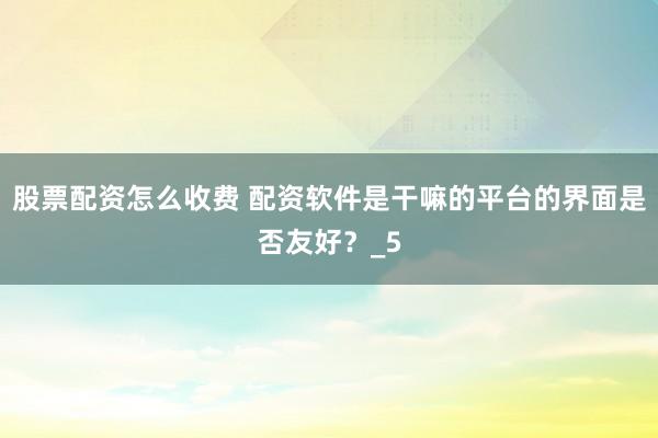 股票配资怎么收费 配资软件是干嘛的平台的界面是否友好？_5