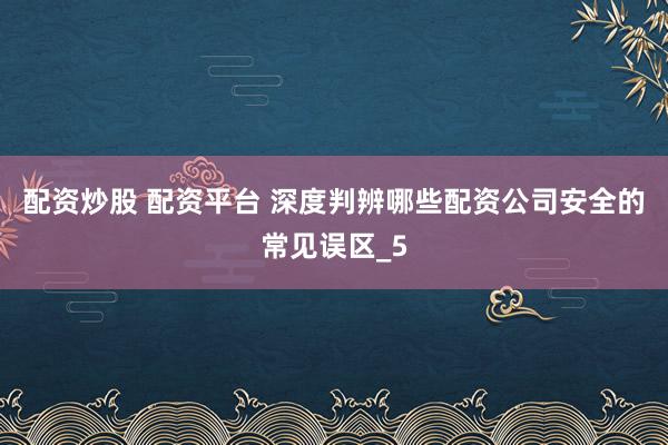 配资炒股 配资平台 深度判辨哪些配资公司安全的常见误区_5