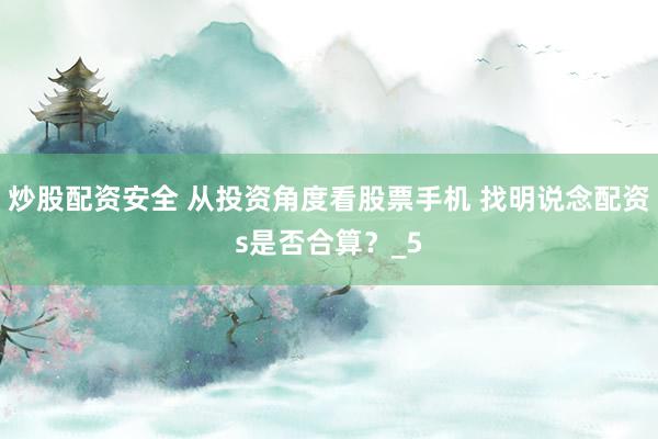 炒股配资安全 从投资角度看股票手机 找明说念配资s是否合算？_5
