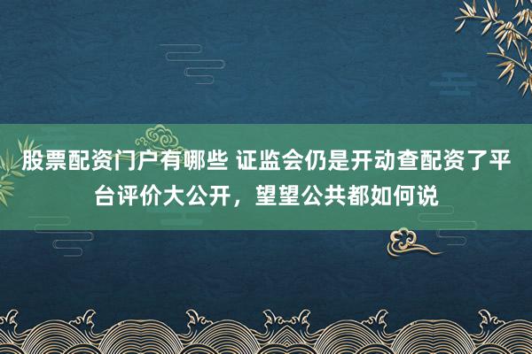 股票配资门户有哪些 证监会仍是开动查配资了平台评价大公开，望望公共都如何说