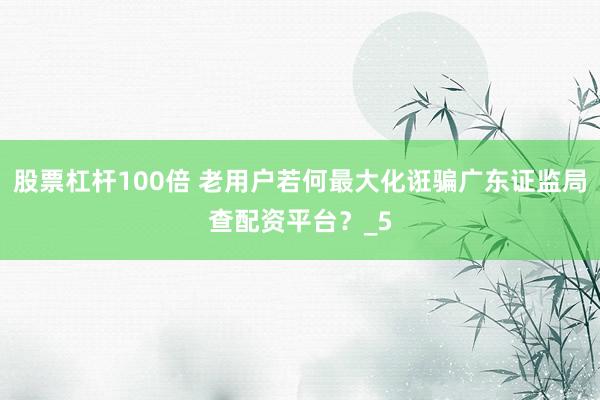 股票杠杆100倍 老用户若何最大化诳骗广东证监局查配资平台?_5