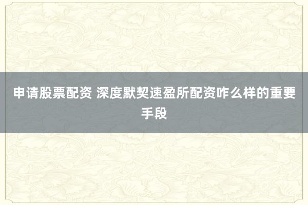 申请股票配资 深度默契速盈所配资咋么样的重要手段