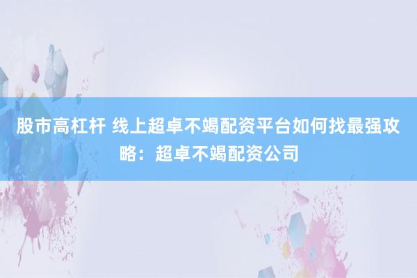 股市高杠杆 线上超卓不竭配资平台如何找最强攻略：超卓不竭配资公司