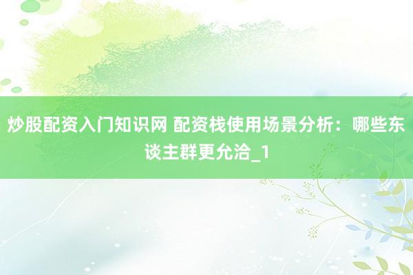 炒股配资入门知识网 配资栈使用场景分析：哪些东谈主群更允洽_1