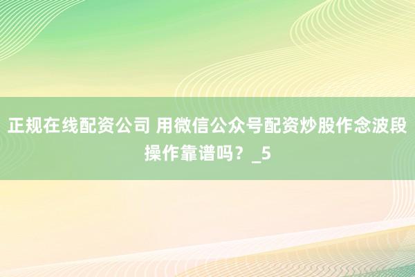 正规在线配资公司 用微信公众号配资炒股作念波段操作靠谱吗？_5