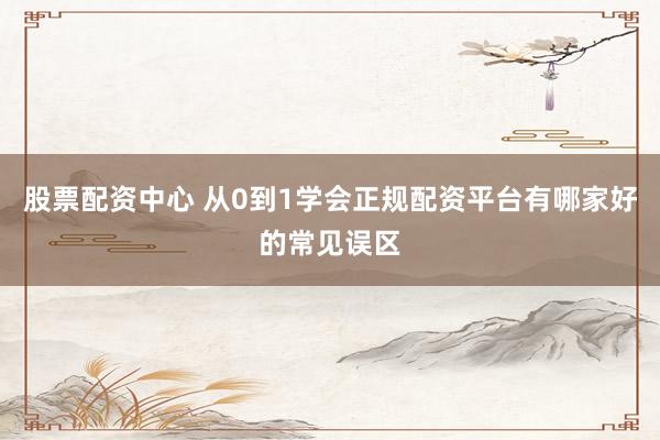 股票配资中心 从0到1学会正规配资平台有哪家好的常见误区