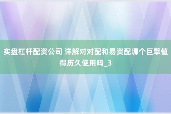 实盘杠杆配资公司 详解对对配和易资配哪个巨擘值得历久使用吗_3