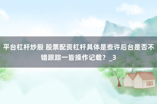 平台杠杆炒股 股票配资杠杆具体是些许后台是否不错跟踪一皆操作记载？_3