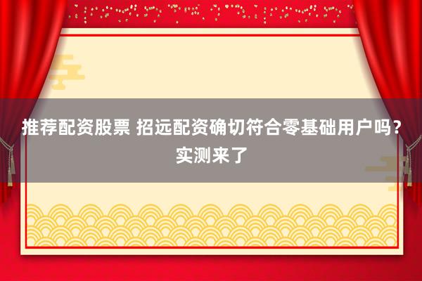 推荐配资股票 招远配资确切符合零基础用户吗?实测来了