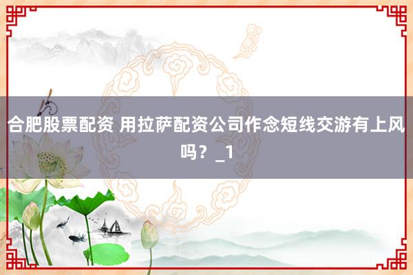 合肥股票配资 用拉萨配资公司作念短线交游有上风吗?_1