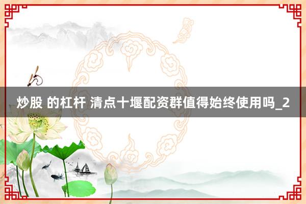 炒股 的杠杆 清点十堰配资群值得始终使用吗_2