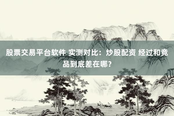股票交易平台软件 实测对比：炒股配资 经过和竞品到底差在哪？