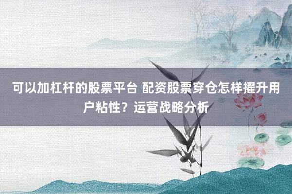 可以加杠杆的股票平台 配资股票穿仓怎样擢升用户粘性？运营战略分析