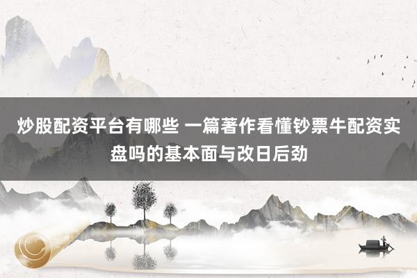 炒股配资平台有哪些 一篇著作看懂钞票牛配资实盘吗的基本面与改日后劲