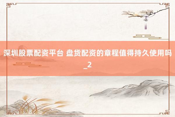 深圳股票配资平台 盘货配资的章程值得持久使用吗_2