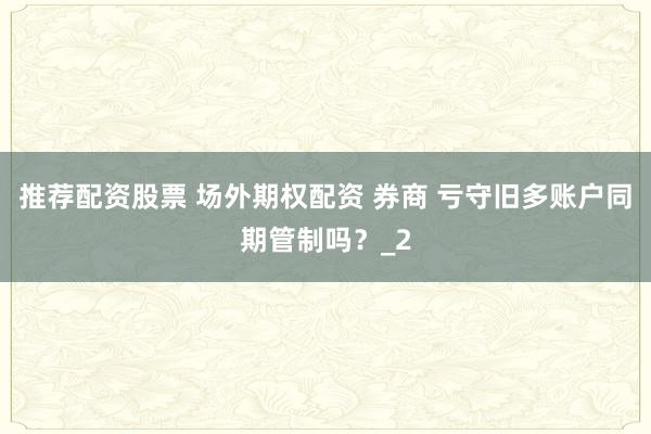 推荐配资股票 场外期权配资 券商 亏守旧多账户同期管制吗?_2
