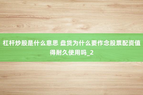 杠杆炒股是什么意思 盘货为什么要作念股票配资值得耐久使用吗_2
