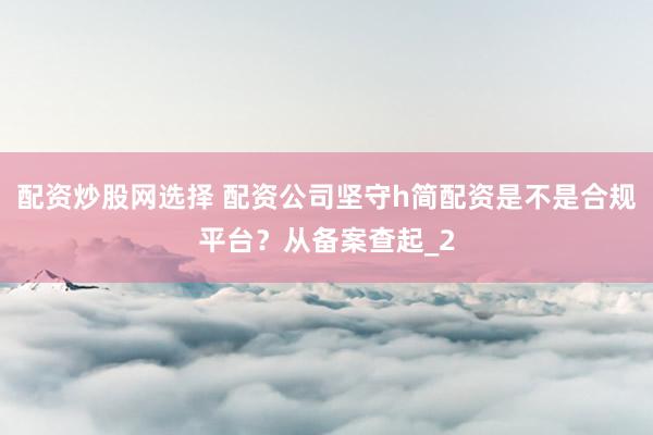 配资炒股网选择 配资公司坚守h简配资是不是合规平台?从备案查起_2