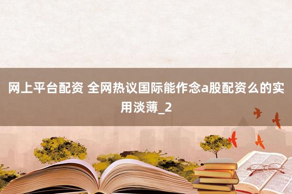 网上平台配资 全网热议国际能作念a股配资么的实用淡薄_2