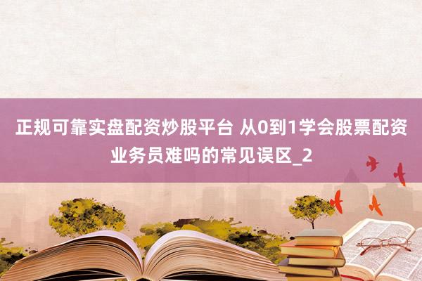 正规可靠实盘配资炒股平台 从0到1学会股票配资业务员难吗的常见误区_2