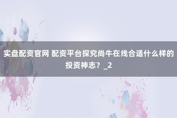 实盘配资官网 配资平台探究尚牛在线合适什么样的投资神志？_2