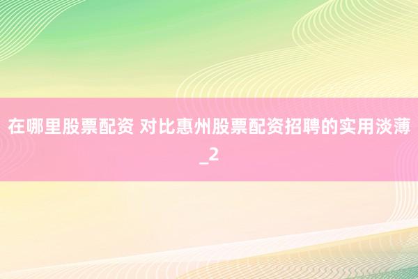在哪里股票配资 对比惠州股票配资招聘的实用淡薄_2