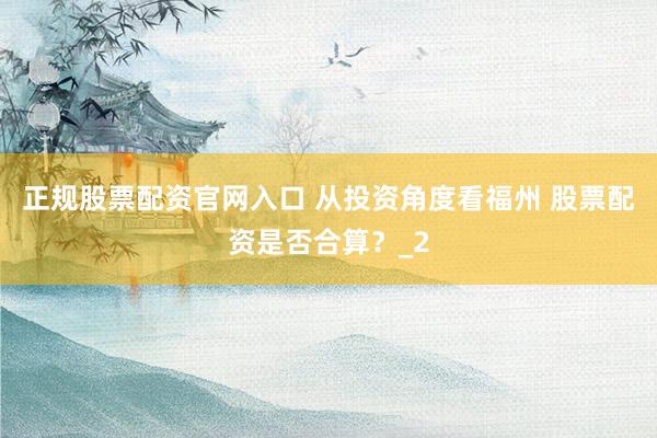 正规股票配资官网入口 从投资角度看福州 股票配资是否合算?_2