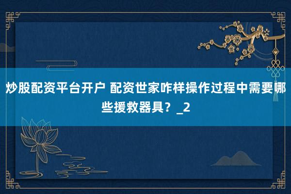 炒股配资平台开户 配资世家咋样操作过程中需要哪些援救器具?_2