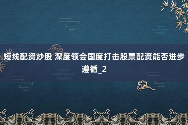 短线配资炒股 深度领会国度打击股票配资能否进步遵循_2