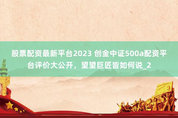 股票配资最新平台2023 创金中证500a配资平台评价大公开，望望巨匠皆如何说_2