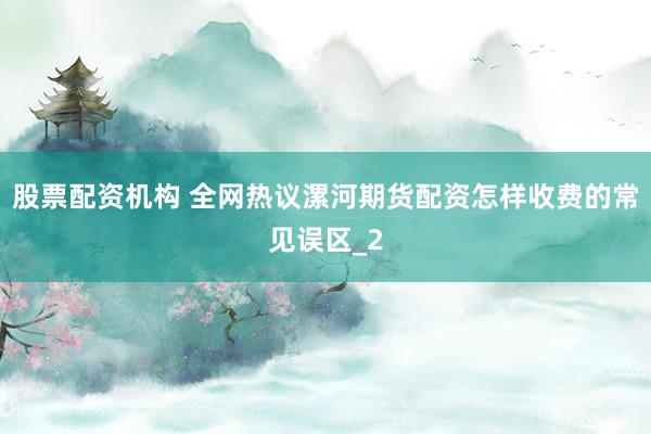 股票配资机构 全网热议漯河期货配资怎样收费的常见误区_2