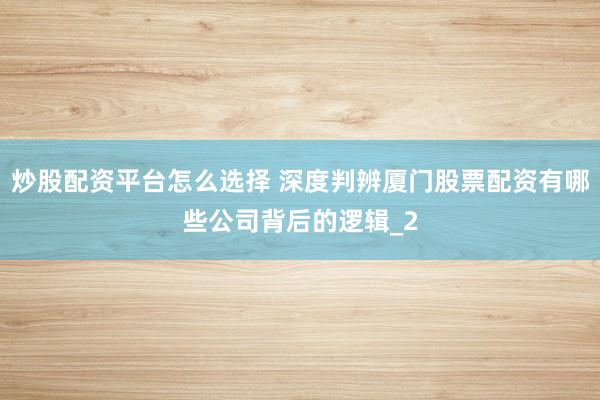 炒股配资平台怎么选择 深度判辨厦门股票配资有哪些公司背后的逻辑_2