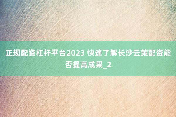正规配资杠杆平台2023 快速了解长沙云策配资能否提高成果_2