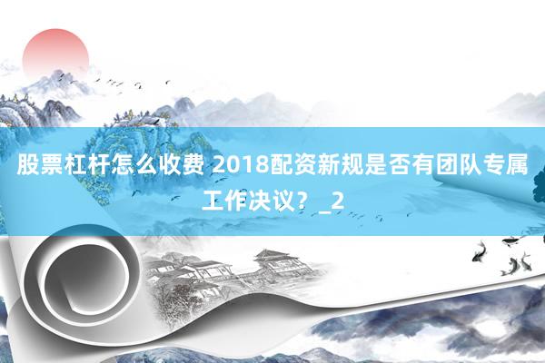 股票杠杆怎么收费 2018配资新规是否有团队专属工作决议？_2