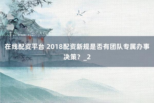 在线配资平台 2018配资新规是否有团队专属办事决策？_2
