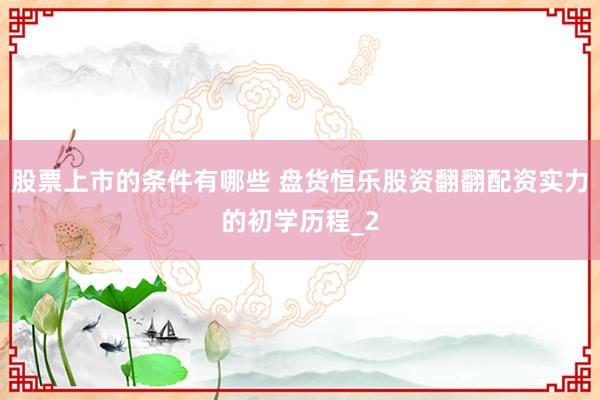 股票上市的条件有哪些 盘货恒乐股资翻翻配资实力的初学历程_2