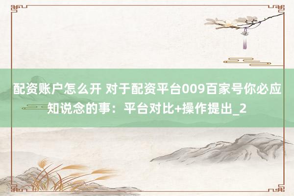 配资账户怎么开 对于配资平台009百家号你必应知说念的事：平台对比+操作提出_2