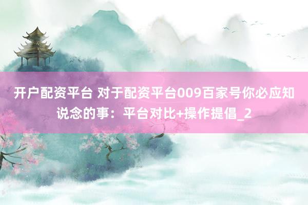 开户配资平台 对于配资平台009百家号你必应知说念的事：平台对比+操作提倡_2