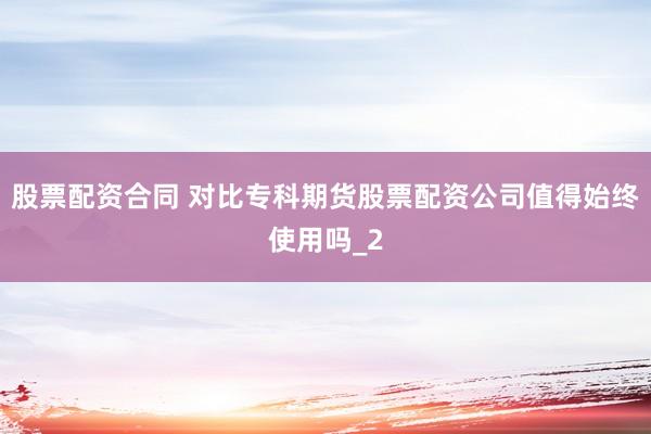 股票配资合同 对比专科期货股票配资公司值得始终使用吗_2