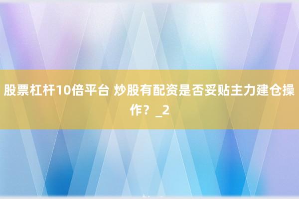 股票杠杆10倍平台 炒股有配资是否妥贴主力建仓操作？_2
